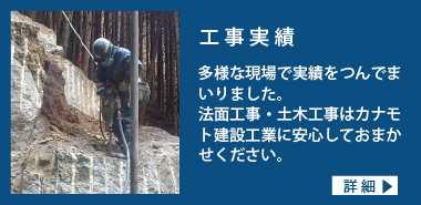 工事実績：多様な現場で実績をつんでまいりました。<br>     法面工事・土木工事はカナモト建設工業に安心しておまかせください